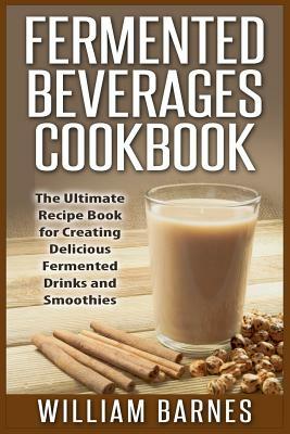 Fermented Beverages Cookbook: The Ultimate Recipe Book for Creating Delicious Fermented Drinks and Smoothies by William Barnes