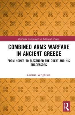 Combined Arms Warfare in Ancient Greece: From Homer to Alexander the Great and His Successors by Graham Wrightson