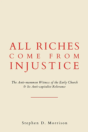 All Riches Come From Injustice: The Anti-mammon Witness of the Early Church & Its Anti-capitalist Relevance by Stephen D. Morrison