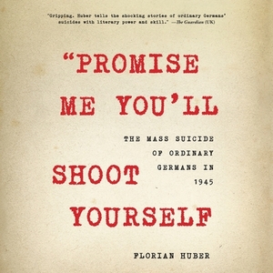 "Promise Me You'll Shoot Yourself": The Mass Suicide of Ordinary Germans in 1945 by Florian Huber