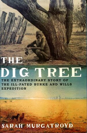 The Dig Tree The Extraordinary Story of the Ill-Fated Burke and Wills Expedition by Sarah Murgatroyd