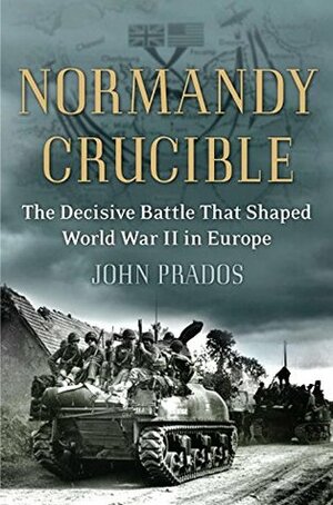 Normandy Crucible: The Decisive Battle that Shaped World War II in Europe by John Prados