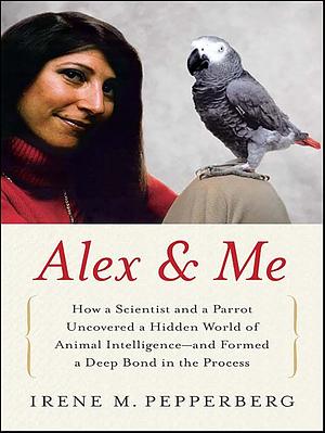 Alex & Me: How a Scientist and a Parrot Discovered a Hidden World of Animal Intelligence—and Formed a Deep Bond in the Process by Irene M. Pepperberg