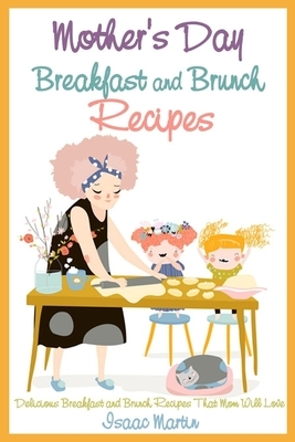 Mother's Day Breakfast and Brunch Recipes: Delicious Breakfast and Brunch Recipes That Mom Will Love by Isaac Martin