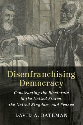 Disenfranchising Democracy: Constructing the Electorate in the United States, the United Kingdom, and France by David A. Bateman