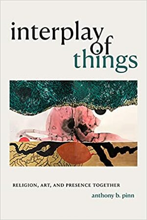 Interplay of Things: Religion, Art, and Presence Together by Anthony B. Pinn