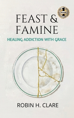 Feast & Famine: Healing Addiction with Grace by Robin H. Clare