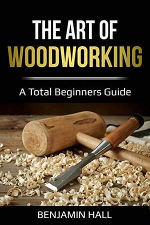 The Art of Woodworking: A total beginners guide by Benjamin Hall