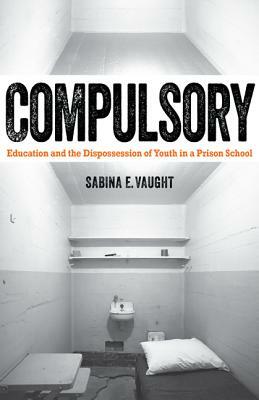 Compulsory: Education and the Dispossession of Youth in a Prison School by Sabina E. Vaught