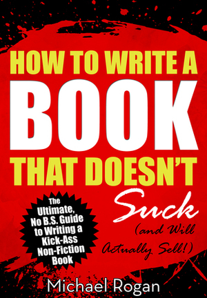 How to Write a Book That Doesn't Suck and Will Actually Sell: The Ultimate, No B.S. Guide to Writing a Kick-Ass Non-Fiction Book by Michael Rogan