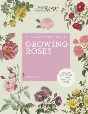 The Kew Gardener's Guide to Growing Roses: The Art and Science to Grow with Confidence by Tony Hall, Royal Botanic Gardens Kew