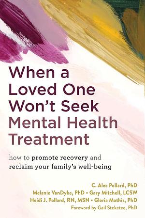 When a Loved One Won't Seek Mental Health Treatment: How to Promote Recovery and Reclaim Your Family's Well-Being by Heidi J Pollard, C. Alec Pollard, Gary Mitchell, Gloria Mathis, Melanie VanDyke