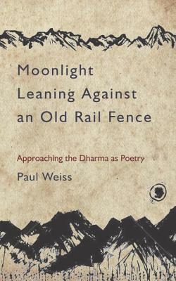 Moonlight Leaning Against an Old Rail Fence: Approaching the Dharma as Poetry by Paul Weiss