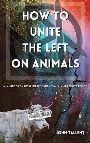 How to Unite the Left on Animals: A Handbook on Total Liberationist Veganism and a Shared Reality by John Tallent