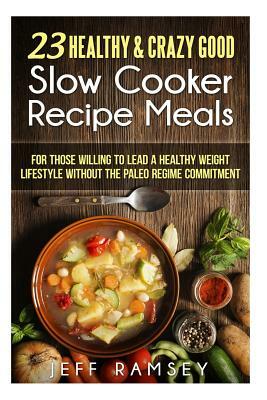 23 Healthy and Crazy Good Slow Cooker Recipes Meals: For those willing to lead a Healthy Weight Lifestyle without the Paleo Regime Commitment by Jeff Ramsey