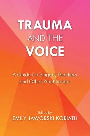 Trauma and the Voice: A Guide for Singers, Teachers, and Other Practitioners by Emily Jaworski Koriath