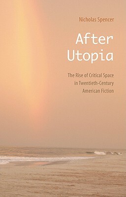 After Utopia: The Rise of Critical Space in Twentieth-Century American Fiction by Nicholas Spencer