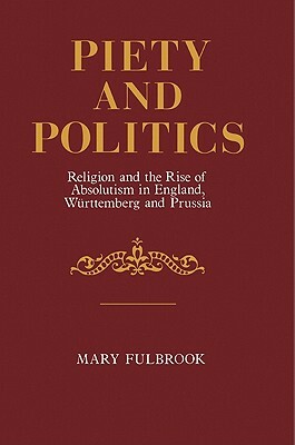 Piety and Politics: Religion and the Rise of Absolutism in England, Wurttemberg and Prussia by Mary Fulbrook