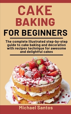 Cake Baking For Beginners: The Complete Illustrated Step-By-Step Guide To Cake Baking And Decoration With Recipes And Techniques For Awesome And by Michael Santos