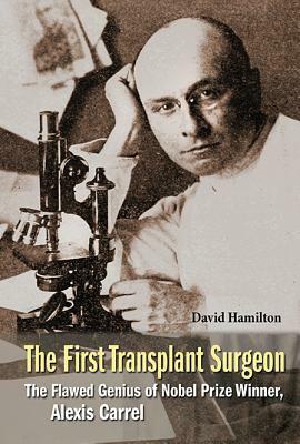 First Transplant Surgeon, The: The Flawed Genius of Nobel Prize Winner, Alexis Carrel by David Hamilton