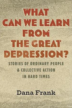 What Can We Learn from the Great Depression?: Stories of Ordinary People &amp; Collective Action in Hard Times by Dana Frank