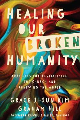 Healing Our Broken Humanity: Practices for Revitalizing the Church and Renewing the World by Graham Hill, Grace Ji Kim