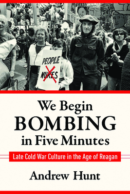 We Begin Bombing in Five Minutes: Late Cold War Culture in the Age of Reagan by Andrew Hunt