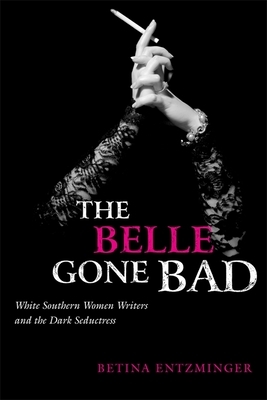 The Belle Gone Bad: White Southern Women Writers and the Dark Seductress by Betina Entzminger