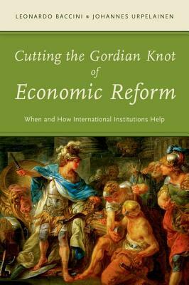 Cutting the Gordian Knot of Economic Reform: When and How International Institutions Help by Johannes Urpelainen, Leonardo Baccini