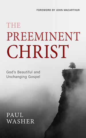 The Preeminent Christ: God's Beautiful and Unchanging Gospel by Paul Washer