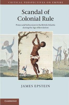 Scandal of Colonial Rule: Power and Subversion in the British Atlantic During the Age of Revolution by James Epstein