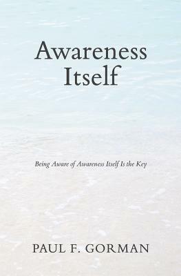 Awareness Itself: Being Aware of Awareness Itself Is the Key by Paul F. Gorman