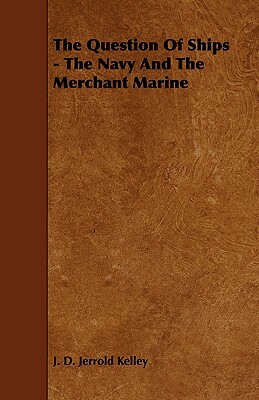 The Question of Ships - The Navy and the Merchant Marine by J. D. Jerrold Kelley