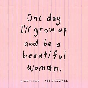 One Day I'll Grow Up and Be a Beautiful Woman: A Mother's Story by Abi Maxwell