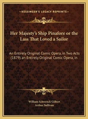 Her Majesty's Ship Pinafore or the Lass That Loved a Sailor: An Entirely Original Comic Opera, in Two Acts (1879) an Entirely Original Comic Opera, in by William Schwenck Gilbert, Arthur Sullivan