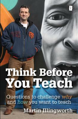 Think Before You Teach: Questions to Challenge Why and How You Want to Teach by Martin Illingworth