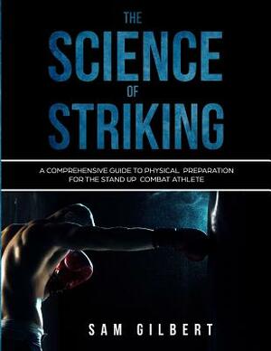 The Science of Striking: A Comprehensive Guide to Physical Preparation for the Stand-up Combat Athlete by Sam Gilbert