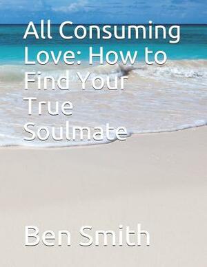All Consuming Love: How to Find Your True Soulmate by Ben Smith