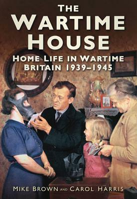 The Wartime House: Home Life in Wartime Britain 1939-1945 by Mike Brown, Carol Harris