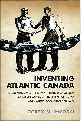 Inventing Atlantic Canada: Regionalism and the Maritime Reaction to Newfoundland's Entry Into Canadian Confederation by Corey Slumkoski