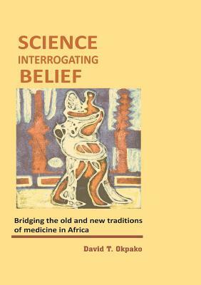 Science Interrogating Belief. Bridging the Old and New Traditions of Medicine in Africa by David T. Okpako