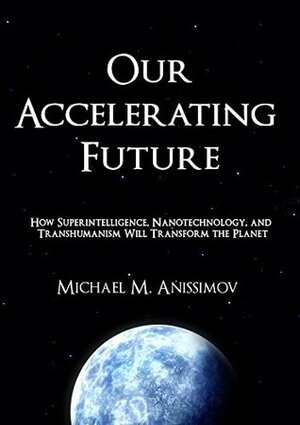 Our Accelerating Future: How Superintelligence, Nanotechnology, and Transhumanism Will Transform the Planet by Michael M. Anissimov