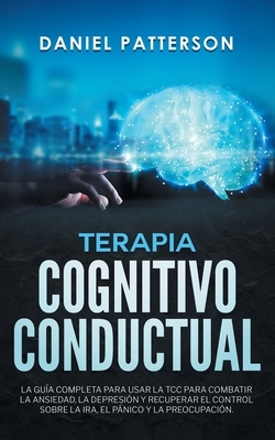 Terapia Cognitivo-Conductual: La Guía Completa para Usar la TCC para Combatir la Ansiedad, la Depresión y Recuperar el Control sobre la Ira, el Páni by Daniel Patterson