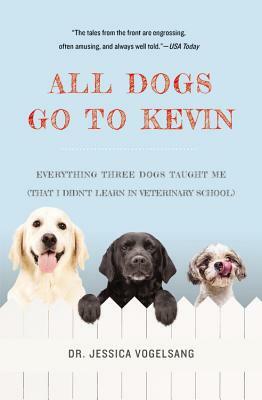 All Dogs Go to Kevin: Everything Three Dogs Taught Me (That I Didn't Learn in Veterinary School) by Jessica Vogelsang