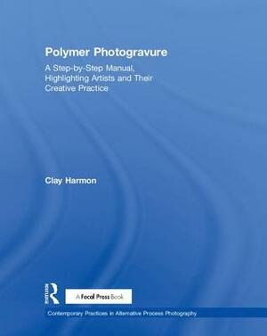 Polymer Photogravure: A Step-By-Step Manual, Highlighting Artists and Their Creative Practice by Clay Harmon