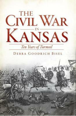 The Civil War in Kansas: Ten Years of Turmoil by Debra Goodrich Bisel