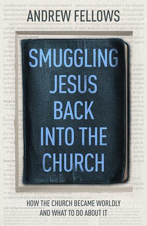 Smuggling Jesus Back Into the Church: How the Church Became Worldly and What to Do about It by Andrew Fellows