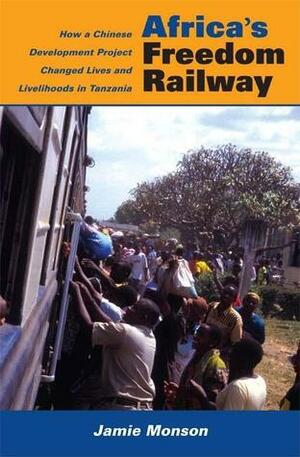 Africa's Freedom Railway: How a Chinese Development Project Changed Lives and Livelihoods in Tanzania by Jamie Monson