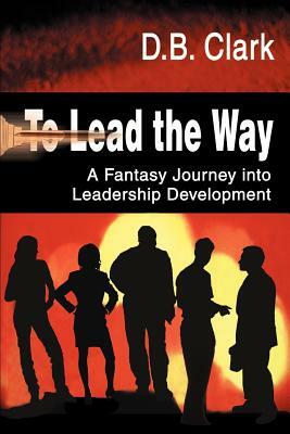 To Lead the Way: A Fantasy Journey Into Leadership Development by D. B. Clark