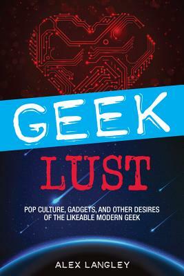 Geek Lust: Pop Culture, Gadgets, and Other Desires of the Likeable Modern Geek by Alex Langley
